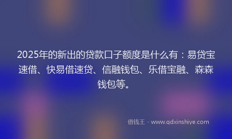 2025年的新出的贷款口子额度是什么有：易贷宝速借、快易借速贷、信融钱包、乐借宝融、森森钱包等。