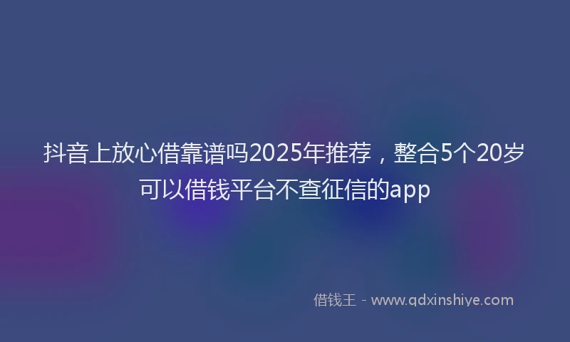 抖音上放心借靠谱吗2025年推荐，整合5个20岁可以借钱平台不查征信的app