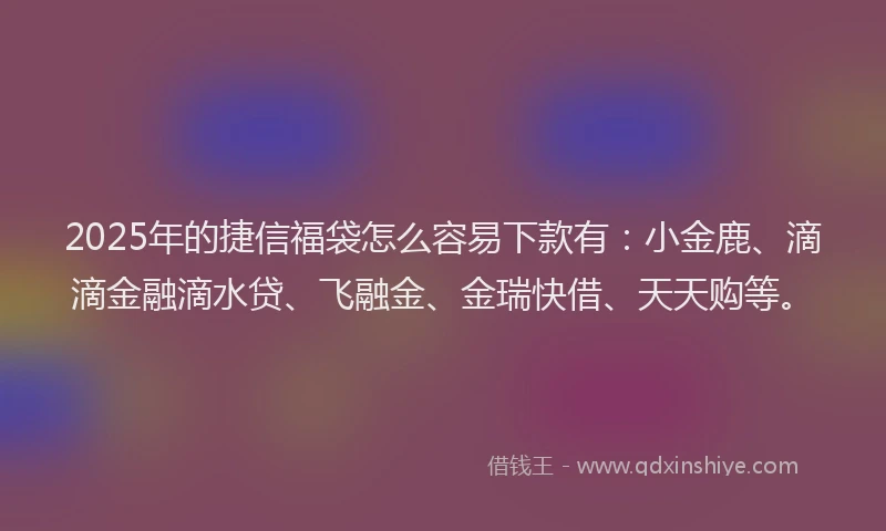 2025年的捷信福袋怎么容易下款有：小金鹿、滴滴金融滴水贷、飞融金、金瑞快借、天天购等。