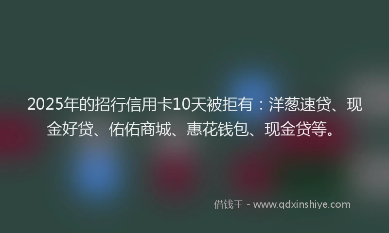 2025年的招行信用卡10天被拒有：洋葱速贷、现金好贷、佑佑商城、惠花钱包、现金贷等。