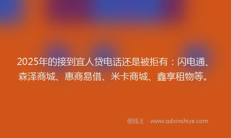 2025年的接到宜人贷电话还是被拒有：闪电通、森泽商城、惠商易借、米卡商城、鑫享租物等。