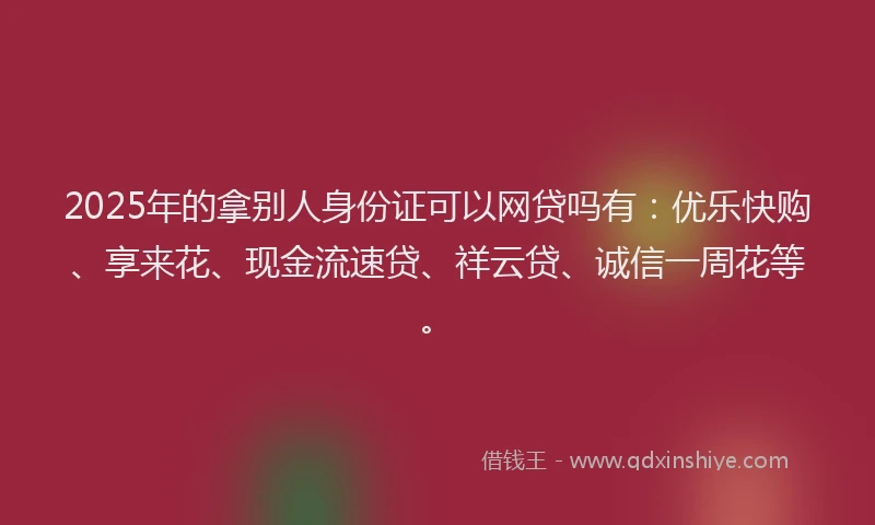 2025年的拿别人身份证可以网贷吗有：优乐快购、享来花、现金流速贷、祥云贷、诚信一周花等。
