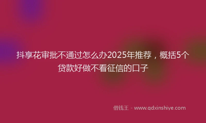 抖享花审批不通过怎么办2025年推荐，概括5个贷款好做不看征信的口子