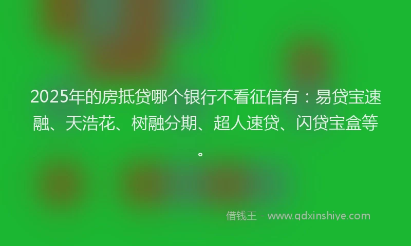 2025年的房抵贷哪个银行不看征信有：易贷宝速融、天浩花、树融分期、超人速贷、闪贷宝盒等。