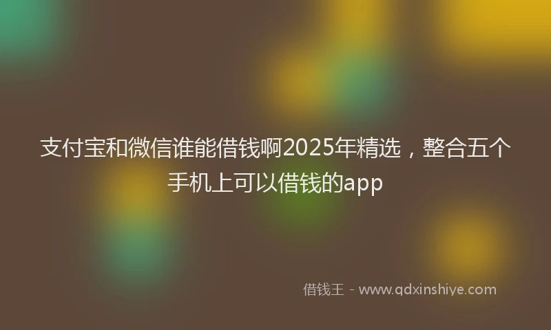 支付宝和微信谁能借钱啊2025年精选，整合五个手机上可以借钱的app