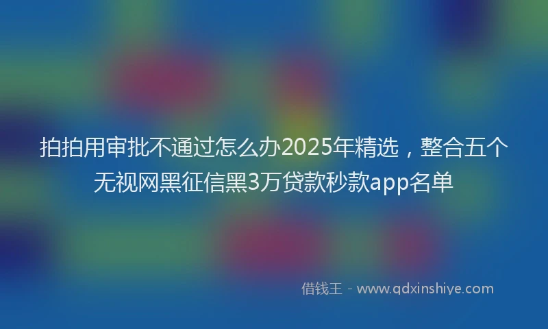 拍拍用审批不通过怎么办2025年精选，整合五个无视网黑征信黑3万贷款秒款app名单