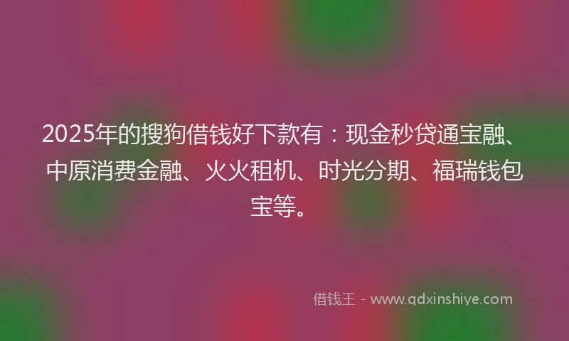 2025年的搜狗借钱好下款有：现金秒贷通宝融、中原消费金融、火火租机、时光分期、福瑞钱包宝等。
