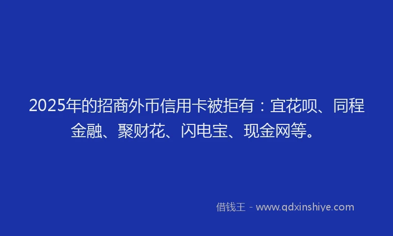 2025年的招商外币信用卡被拒有：宜花呗、同程金融、聚财花、闪电宝、现金网等。