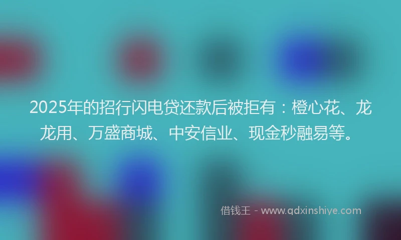 2025年的招行闪电贷还款后被拒有：橙心花、龙龙用、万盛商城、中安信业、现金秒融易等。