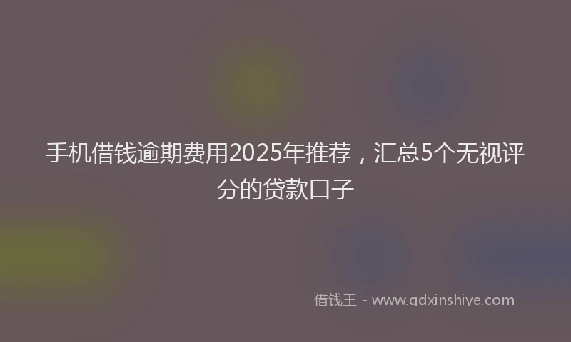 手机借钱逾期费用2025年推荐，汇总5个无视评分的贷款口子