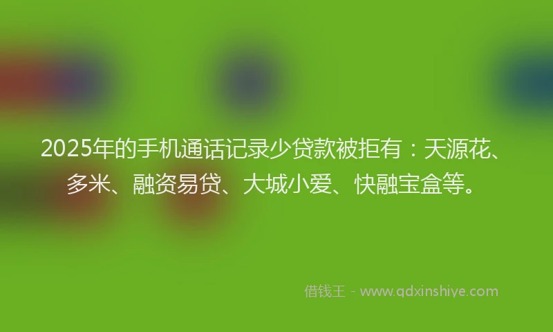 2025年的手机通话记录少贷款被拒有：天源花、多米、融资易贷、大城小爱、快融宝盒等。