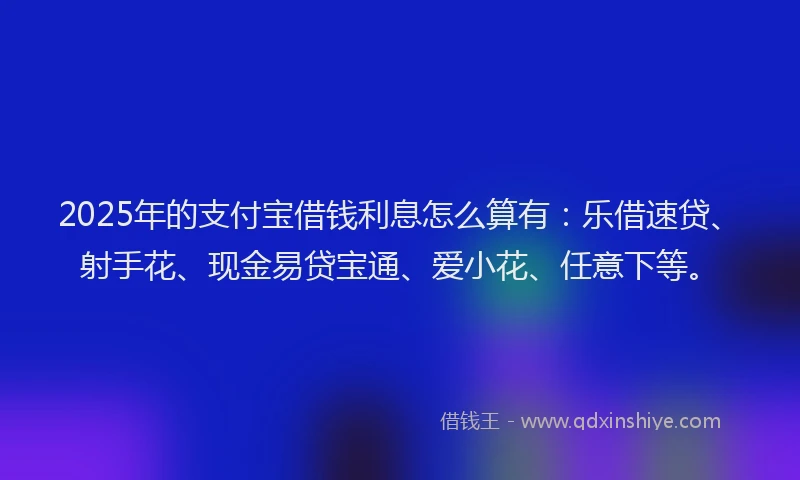 2025年的支付宝借钱利息怎么算有：乐借速贷、射手花、现金易贷宝通、爱小花、任意下等。