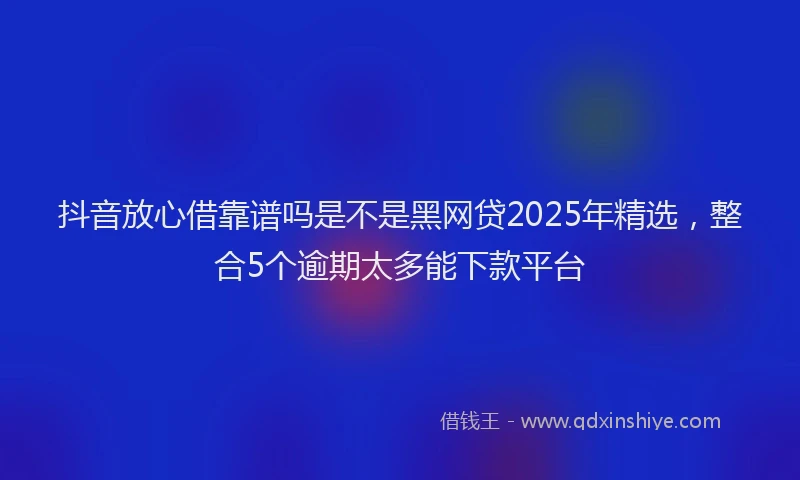 抖音放心借靠谱吗是不是黑网贷2025年精选，整合5个逾期太多能下款平台