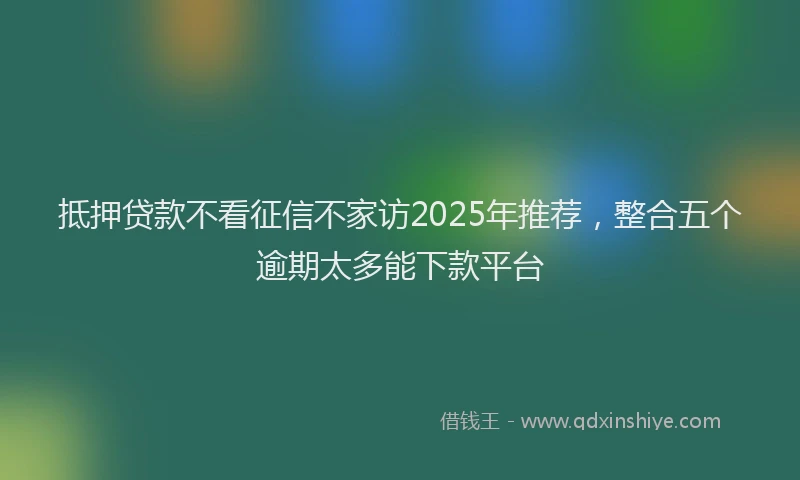 抵押贷款不看征信不家访2025年推荐，整合五个逾期太多能下款平台