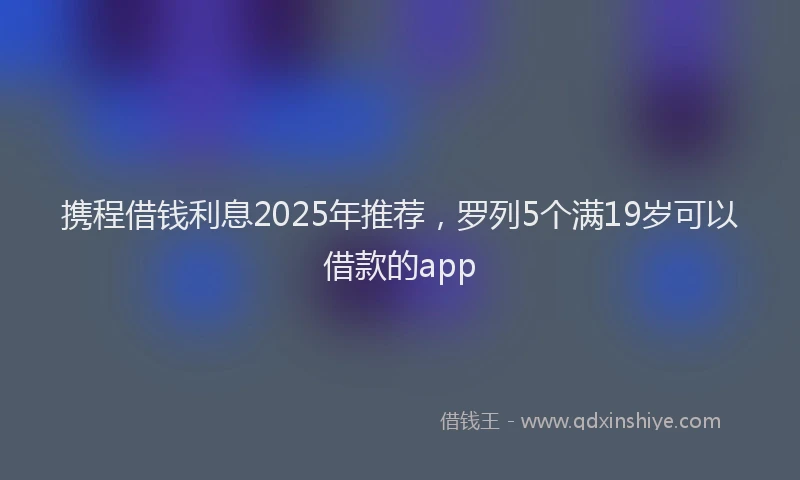 携程借钱利息2025年推荐，罗列5个满19岁可以借款的app