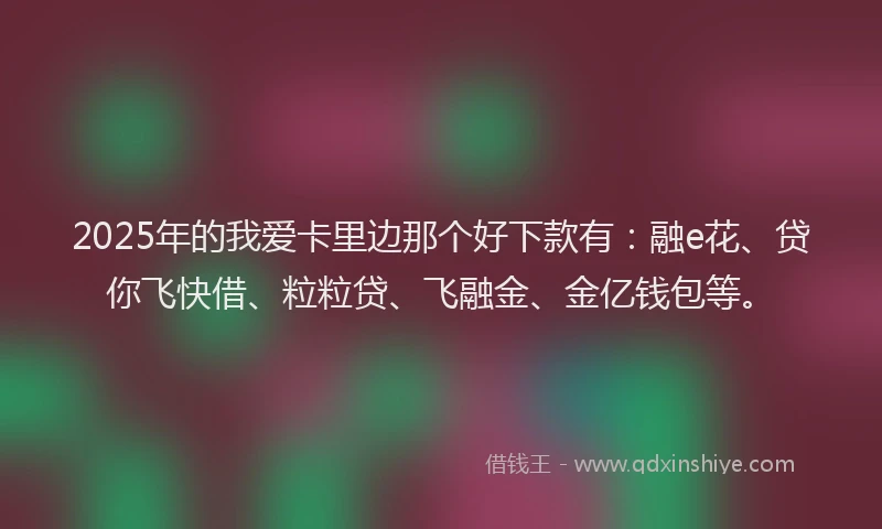 2025年的我爱卡里边那个好下款有：融e花、贷你飞快借、粒粒贷、飞融金、金亿钱包等。
