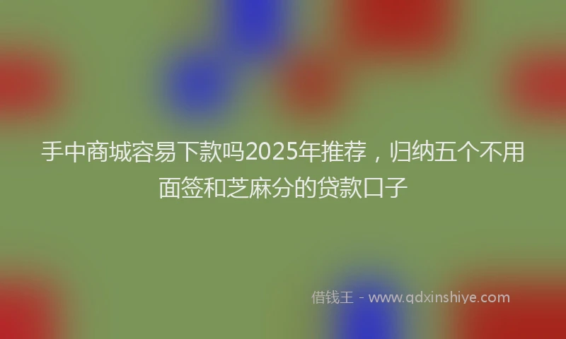 手中商城容易下款吗2025年推荐，归纳五个不用面签和芝麻分的贷款口子