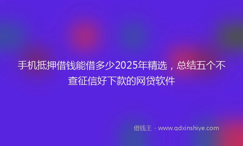 手机抵押借钱能借多少2025年精选，总结五个不查征信好下款的网贷软件