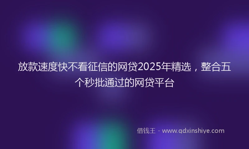 放款速度快不看征信的网贷2025年精选，整合五个秒批通过的网贷平台