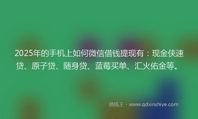 2025年的手机上如何微信借钱提现有：现金侠速贷、原子贷、随身贷、蓝莓买单、汇火佑金等。