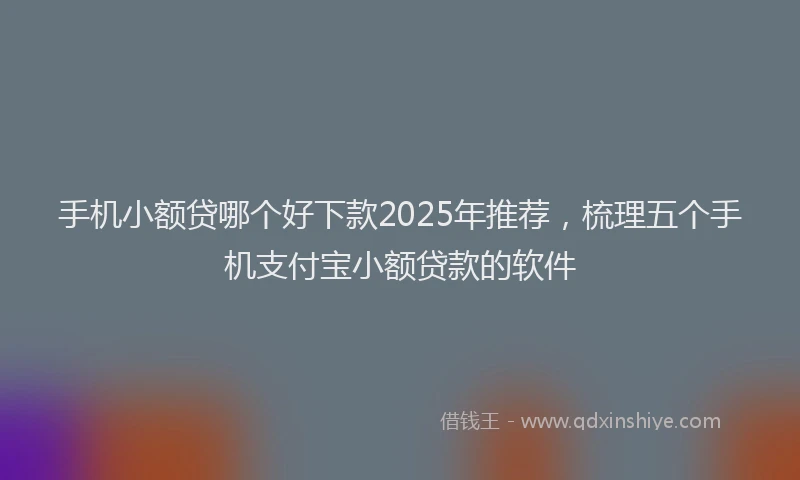 手机小额贷哪个好下款2025年推荐，梳理五个手机支付宝小额贷款的软件