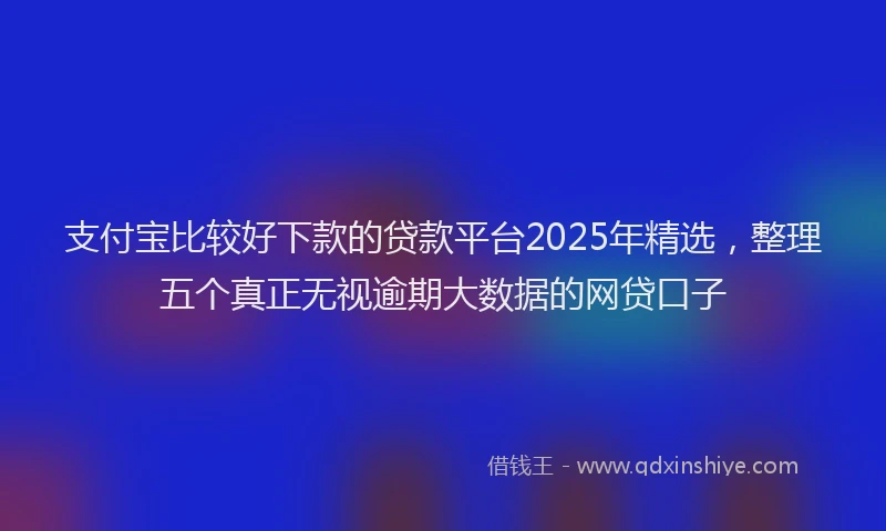支付宝比较好下款的贷款平台2025年精选，整理五个真正无视逾期大数据的网贷口子