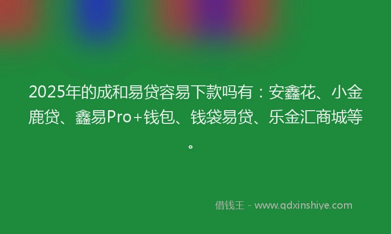 2025年的成和易贷容易下款吗有：安鑫花、小金鹿贷、鑫易Pro+钱包、钱袋易贷、乐金汇商城等。