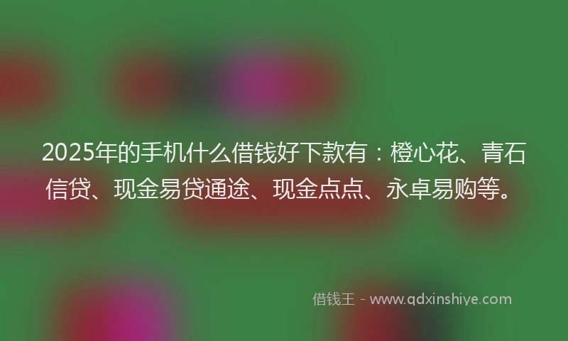 2025年的手机什么借钱好下款有：橙心花、青石信贷、现金易贷通途、现金点点、永卓易购等。