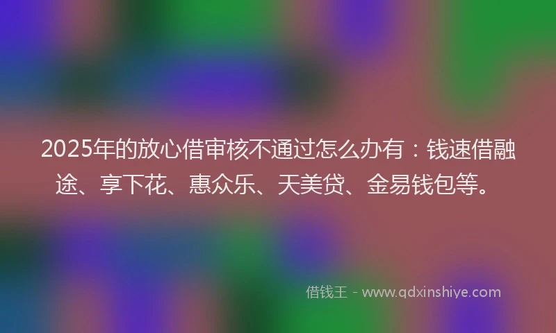2025年的放心借审核不通过怎么办有：钱速借融途、享下花、惠众乐、天美贷、金易钱包等。