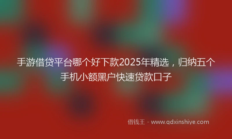 手游借贷平台哪个好下款2025年精选，归纳五个手机小额黑户快速贷款口子