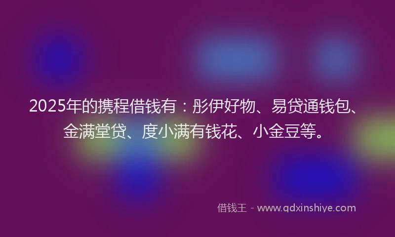 2025年的携程借钱有：彤伊好物、易贷通钱包、金满堂贷、度小满有钱花、小金豆等。