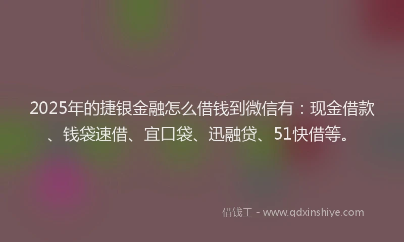 2025年的捷银金融怎么借钱到微信有：现金借款、钱袋速借、宜口袋、迅融贷、51快借等。