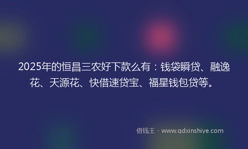 2025年的恒昌三农好下款么有:钱袋瞬贷、融逸花、天源花、快借速贷宝、福星钱包贷等。