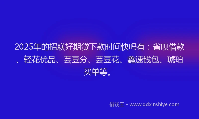 2025年的招联好期贷下款时间快吗有：省呗借款、轻花优品、芸豆分、芸豆花、鑫速钱包、琥珀买单等。