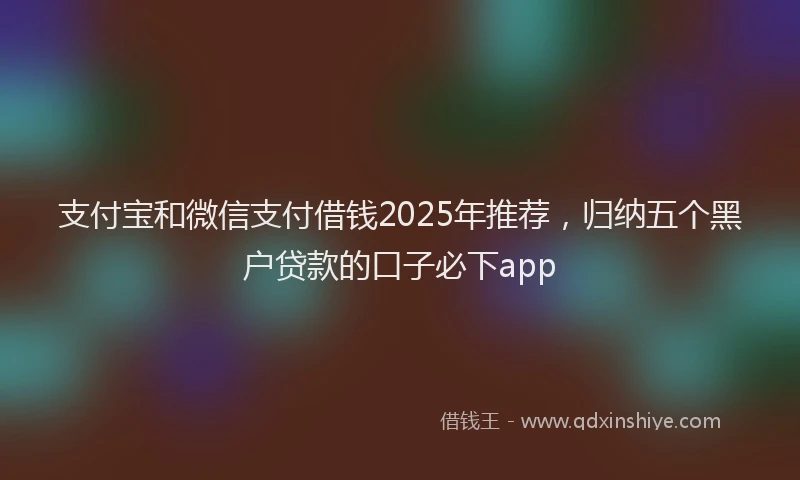 支付宝和微信支付借钱2025年推荐，归纳五个黑户贷款的口子必下app