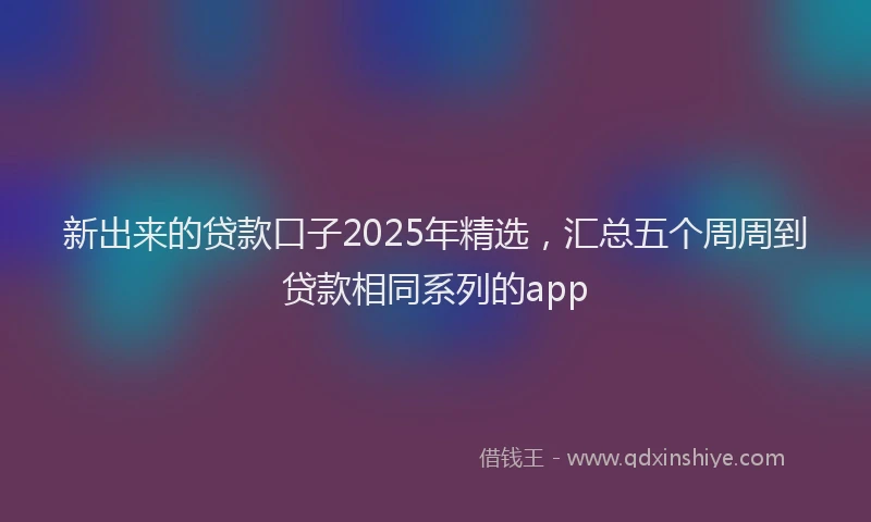 新出来的贷款口子2025年精选，汇总五个周周到贷款相同系列的app