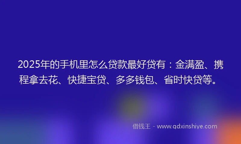 2025年的手机里怎么贷款最好贷有：金满盈、携程拿去花、快捷宝贷、多多钱包、省时快贷等。