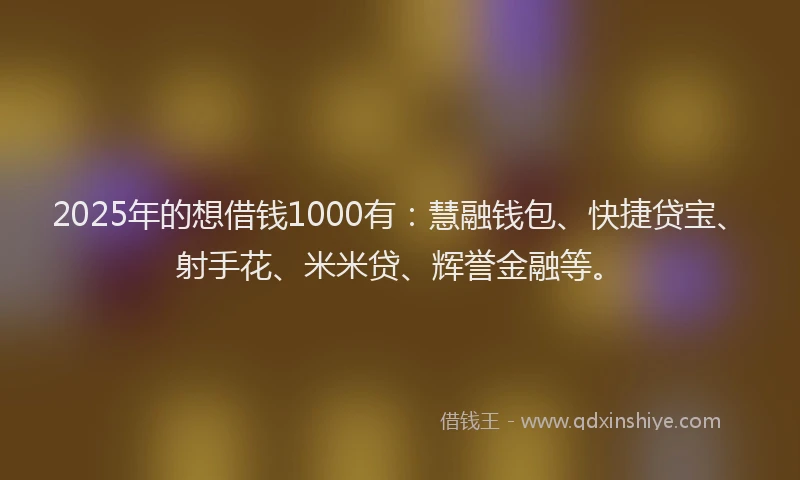 2025年的想借钱1000有：慧融钱包、快捷贷宝、射手花、米米贷、辉誉金融等。