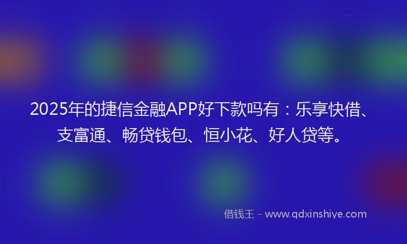 2025年的捷信金融APP好下款吗有：乐享快借、支富通、畅贷钱包、恒小花、好人贷等。