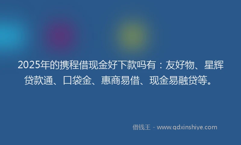 2025年的携程借现金好下款吗有：友好物、星辉贷款通、口袋金、惠商易借、现金易融贷等。
