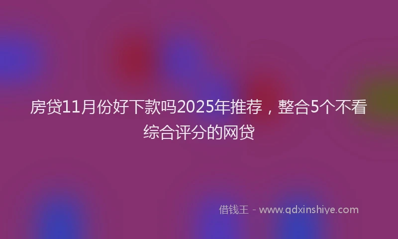 房贷11月份好下款吗2025年推荐，整合5个不看综合评分的网贷