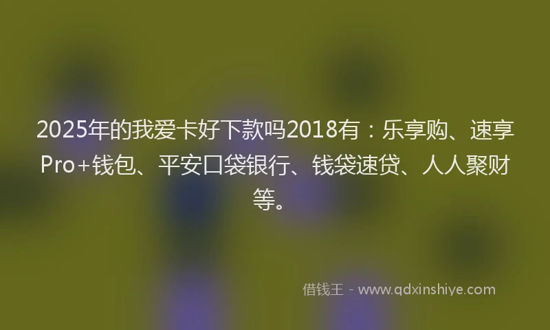 2025年的我爱卡好下款吗2018有：乐享购、速享Pro+钱包、平安口袋银行、钱袋速贷、人人聚财等。