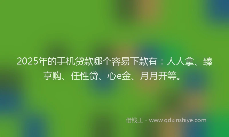 2025年的手机贷款哪个容易下款有：人人拿、臻享购、任性贷、心e金、月月开等。
