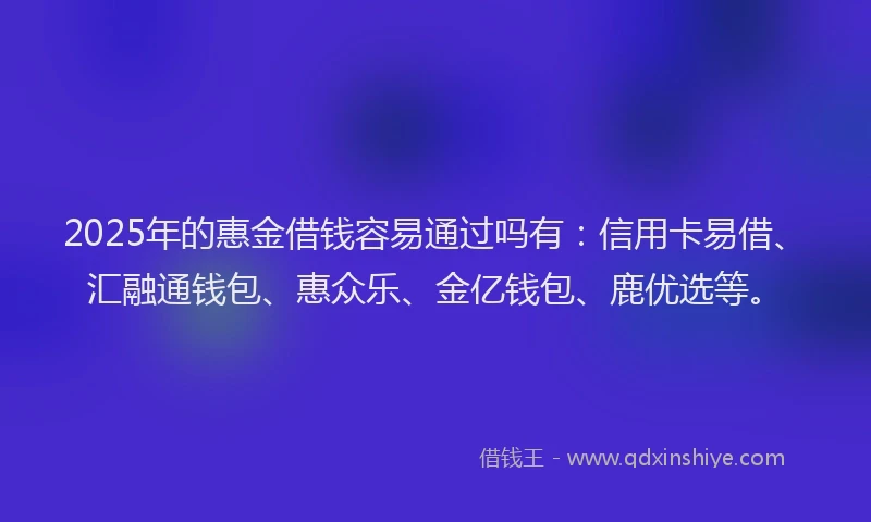 2025年的惠金借钱容易通过吗有：信用卡易借、汇融通钱包、惠众乐、金亿钱包、鹿优选等。
