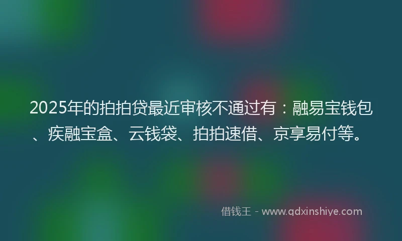 2025年的拍拍贷最近审核不通过有：融易宝钱包、疾融宝盒、云钱袋、拍拍速借、京享易付等。