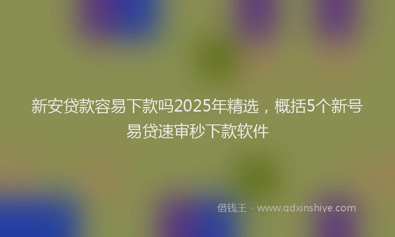 新安贷款容易下款吗2025年精选，概括5个新号易贷速审秒下款软件
