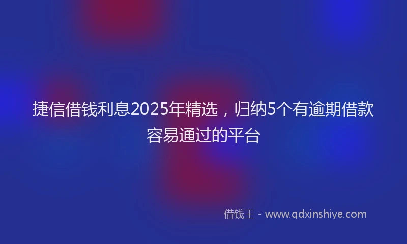 捷信借钱利息2025年精选，归纳5个有逾期借款容易通过的平台
