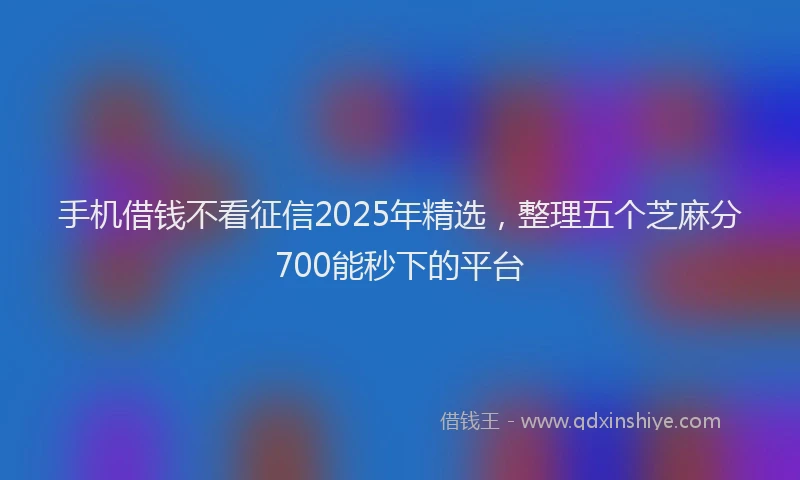 手机借钱不看征信2025年精选，整理五个芝麻分700能秒下的平台