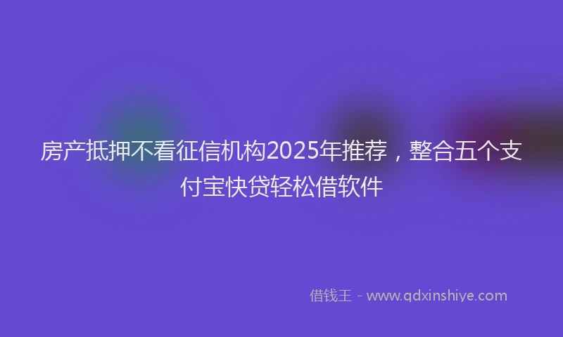 房产抵押不看征信机构2025年推荐，整合五个支付宝快贷轻松借软件