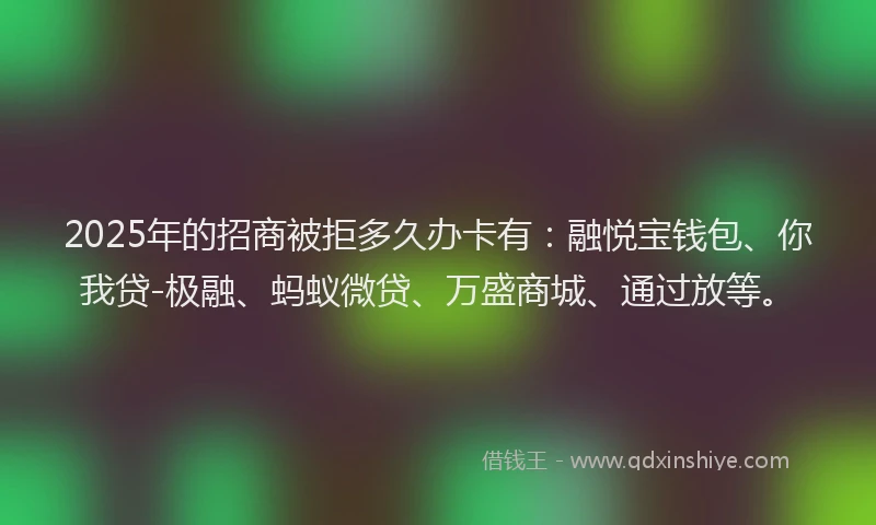 2025年的招商被拒多久办卡有：融悦宝钱包、你我贷-极融、蚂蚁微贷、万盛商城、通过放等。